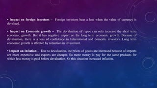 • Impact on foreign investors – Foreign investors bear a loss when the value of currency is
devalued.
• Impact on Economic growth – The devaluation of rupee can only increase the short term
economic growth. But it has negative impact on the long term economic growth. Because of
devaluation, there is a loss of confidence in International and domestic investors. Long term
economic growth is affected by reduction in investment.
• Impact on Inflation – Due to devaluation, the prices of goods are increased because of imports
are more expensive and exports are cheaper. So more money is pay for the same products for
which less money is paid before devaluation. So this situation increased inflation.
 