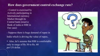How does government control exchange rate?
- Control is exercised by
Actively participating in
International currency
Market through its
Central bank (reserve
Bank of india or RBI in
Our case)
- Suppose there is huge demand of rupee in
India which is driving the value of rupee.
- Also, let’s assume that RBI is comfortable
only in range of Rs 50 to Rs. 60
per US dollar.
 