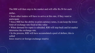The RBI will then step in the market and will offer Rs.50 for each
dollar.
• Soon other traders will have to arrive at this rate, if they want to
participate
• Since RBI has the ability to print currency notes, it can keep the lower
limit of exchange rate fixed at this value
• When demand for rupee is subsided, RBI will step back and let market
determine the exchange rate.
• In the process, RBI will have accumulated a pool of dollars; this is
called
forex reserve or foreign exchange reserve
 