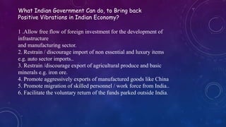 What Indian Government Can do, to Bring back
Positive Vibrations in Indian Economy?
1 .Allow free flow of foreign investment for the development of
infrastructure
and manufacturing sector.
2. Restrain / discourage import of non essential and luxury items
e.g. auto sector imports..
3. Restrain /discourage export of agricultural produce and basic
minerals e.g. iron ore.
4. Promote aggressively exports of manufactured goods like China
5. Promote migration of skilled personnel / work force from India..
6. Facilitate the voluntary return of the funds parked outside India.
 