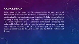CONCLUSION
helps to find out the causes and effect of devaluation of Rupee. Almost all
the countries of the world have devalued their currencies at any time with a
motive of achieving certain economic objectives. So India also devalued its
currency in many times like 1966 and 1991 for achieving many objectives.
The main objectives are: - Economic stabilization, correcting the
unfavorable balance of trade, to raise the national income and per capita
also. However devaluation also affects the many parties in positive and
negative manner also. So the Govt. and RBI take the step of devaluation of
Rupee.
 