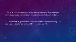 Thus, RBI should continue its policy mix of controlled intervention in
forex markets and administrative measures to curb volatility in Rupee.
Apart from RBI, government should take some measures to bring FDI
and create a healthy environment for economic growth.
 