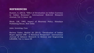 REFERENCES
Sumeet, A. (2012). “Effect of Devaluation on Indian Currency
in Indian Economy”, International Referred Research
Journal, Vol. 3, Issue -28
Bhole, LM, 1985, Impact of Monetary Policy, Himalaya
Publishing House, New Delhi
www. Investing. Com
Rachna Yadav; Shahid Ali (2013). “Devaluation of Indian
Rupee against US$ : A Historical Perspective”, International
Journal of Advance Research in Science and Engineering
IJRARSE, Vol. 2, Issue-09
 