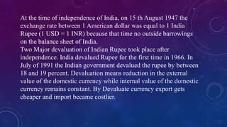 At the time of independence of India, on 15 th August 1947 the
exchange rate between 1 American dollar was equal to 1 India
Rupee (1 USD = 1 INR) because that time no outside barrowings
on the balance sheet of India.
Two Major devaluation of Indian Rupee took place after
independence. India devalued Rupee for the first time in 1966. In
July of 1991 the Indian government devalued the rupee by between
18 and 19 percent. Devaluation means reduction in the external
value of the domestic currency while internal value of the domestic
currency remains constant. By Devaluate currency export gets
cheaper and import became costlier.
 