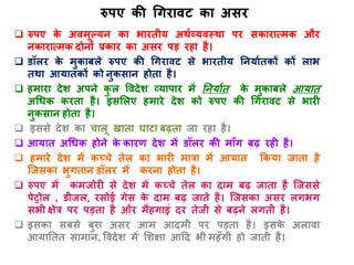 रुपए की गगिावट का असि
 रुपए के अवमूल्यन का भाितीय अथाव्यवस्था पि सकािात्मक औि
नकािात्मक दोनों प्रकाि का असि पड़ िहा है।
 डॉलि के मुकाबले रुपए की गगिावट से भाितीय तनयाातकों कों लाभ
तथा आयातकों को नुकसान होता है।
 हमािा देश अपने कु ल ववदेश व्यापाि में तनयाात के मुकाबले आयात
अगधक किता है। इसशलए हमािे देश को रुपए की गगिावट से भािी
नुकसान होता है।
 इससे देश का चालू खाता घाटा बढ़ता जा िहा है।
 आयात अगधक होने के कािण देश में डॉलि की मााँग बढ़ िही है।
 हमािे देश में कच्चे तेल का भािी मात्रा में आयात ककया जाता है
जजसका भुगतान डॉलि में किना होता है।
 रुपए में कमजोिी से देश में कच्चे तेल का दाम बढ़ जाता है जजससे
पेट्रोल , डीजल, िसोई गेस के दाम बढ़ जाते है। जजसका असि लगभग
सभी क्षेत्र पि पड़ता है ओंि मैहगाइं दि तेजी से बढ़ने लगती है।
 इसका सबसे बुिा असि आम आदमी पि पड़ता है। इसके अलावा
आयाततत सामान, ववदेश में शशक्षा आदद भी महाँगी हो जाती है।
 