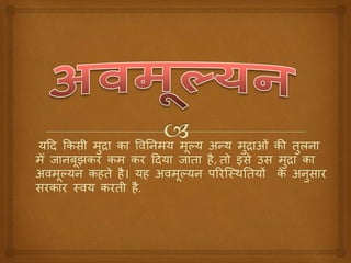 यदि किसी मुद्रा िा विनिमय मूल्य अन्य मुद्राओं िी तुलिा
मेँ जािबूझिर िम िर दिया जाता है, तो इसे उस मुद्रा िा
अिमूल्यि िहते है। यह अिमूल्यि पररस्थिनतयों िे अिुसार
सरिार थिय िरती है.
 
