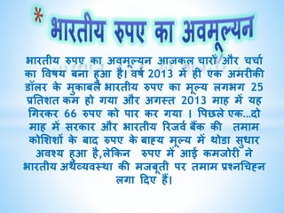 भाितीय रुपए का अवमूल्यन आजकल चािों औि चचाा
का ववषय बना हुआ है। वषा 2013 में ही एक अमिीकी
डॉलि के मुकाबले भाितीय रुपए का मूल्य लगभग 25
प्रततशत कम हो गया औि अगस्त 2013 माह में यह
गगिकि 66 रुपए को पाि कि गया । वपछले एक…दो
माह में सिकाि औि भाितीय रिजवा बैंक की तमाम
कोशशशों के बाद रुपए के बाह्य मूल्य में थोडा सुधाि
अवश्य हुआ है,लेककन रुपए में आई कमजोिी ने
भाितीय अथाव्यवस्था की मजबूती पि तमाम प्रश्नगचह्न
लगा ददए हैं।
 