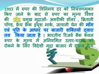 1993 में रुपए िी विनिमय िर िो नियंत्रणमुक्त
किए जािे िे बाि से रुपए िा मूल्य विश्ि
िी पााँच प्रमुख मुद्राओँ- अमरीिी डॉलर , ब्रितािी
पॉण्ड, फ्रें च फ्रें ि ड्रयूश मािक , जापािी येि िी मााँग
एिं पूनत िे आधार पर बाजारी शस्क्तयों द्िारा
तय किया जाता है । भारतीय ररजिक बैंि िे िल
रुपए िे मूल्य में अनियममत उतार-चढाि िो
रोििे िे मलए वििेशी मुद्रा बाजार में िखल िेता
है।
 