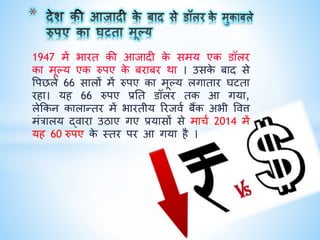 1947 में भारत िी आजािी िे समय एि डॉलर
िा मूल्य एि रुपए िे बराबर िा । उसिे बाि से
वपछले 66 सालों में रुपए िा मूल्य लगातार घटता
रहा। यह 66 रुपए प्रनत डॉलर ति आ गया,
लेकिि िालान्तर में भारतीय ररजिक बैंि अभी वित्त
मंत्रालय द्िारा उठाए गए प्रयासों से माचक 2014 में
यह 60 रुपए िे थतर पर आ गया है ।
 