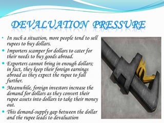 • In such a situation, more people tend to sell
rupees to buy dollars.
 Importers scamper for dollars to cater for
their needs to buy goods abroad.
 Exporters cannot bring in enough dollars;
in fact, they keep their foreign earnings
abroad as they expect the rupee to fall
further.
 Meanwhile, foreign investors increase the
demand for dollars as they convert their
rupee assets into dollars to take their money
out.
 This demand-supply gap between the dollar
and the rupee leads to devaluation
 