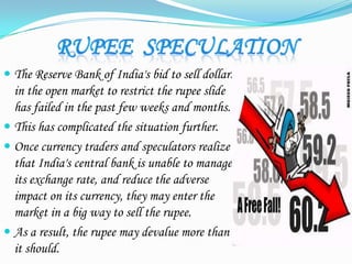  The Reserve Bank of India's bid to sell dollars
in the open market to restrict the rupee slide
has failed in the past few weeks and months.
 This has complicated the situation further.
 Once currency traders and speculators realize
that India's central bank is unable to manage
its exchange rate, and reduce the adverse
impact on its currency, they may enter the
market in a big way to sell the rupee.
 As a result, the rupee may devalue more than
it should.
 