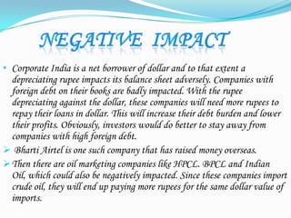 • Corporate India is a net borrower of dollar and to that extent a
depreciating rupee impacts its balance sheet adversely. Companies with
foreign debt on their books are badly impacted. With the rupee
depreciating against the dollar, these companies will need more rupees to
repay their loans in dollar. This will increase their debt burden and lower
their profits. Obviously, investors would do better to stay away from
companies with high foreign debt.
 Bharti Airtel is one such company that has raised money overseas.
Then there are oil marketing companies like HPCL. BPCL and Indian
Oil, which could also be negatively impacted. Since these companies import
crude oil, they will end up paying more rupees for the same dollar value of
imports.
 