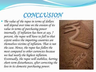  The value of the rupee in terms of dollars
will depend over time on the erosion of its
value in terms of purchasing power
internally. If inflation has been at say, 7
percent, the rupee will have to fall to that
extent unless the importing countries are
themselves victims of inflation. That is not
the case. Hence, the rupee has fallen the
most compared to other currencies because
we had nearly the highest inflation.
Eventually, the rupee will stabilize, barring
short-term disturbances, after correcting the
loss in its domestic purchasing power.
 