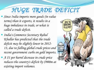  Since India imports more goods (in value
terms) than it exports, it results in a
huge imbalance in trade, or what is
called a trade deficit.
 India's Commerce Secretary Rahul
Khullar has predicted that the trade
deficit may be slightly lower in 2012-
13, due to falling global crude prices and
recent government curbs on gold imports.
 A $1 per barrel decrease in crude price
reduces the country's deficit by $900m at
existing import volumes.
 