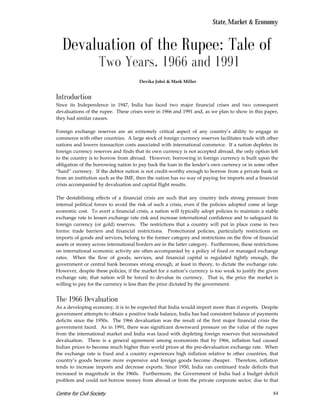 State, Market & Economy


   Devaluation of the Rupee: Tale of
                    Two Years, 1966 and 1991
                                      Devika Johri & Mark Miller


Introduction
Since its Independence in 1947, India has faced two major financial crises and two consequent
devaluations of the rupee. These crises were in 1966 and 1991 and, as we plan to show in this paper,
they had similar causes.

Foreign exchange reserves are an extremely critical aspect of any country’s ability to engage in
commerce with other countries. A large stock of foreign currency reserves facilitates trade with other
nations and lowers transaction costs associated with international commerce. If a nation depletes its
foreign currency reserves and finds that its own currency is not accepted abroad, the only option left
to the country is to borrow from abroad. However, borrowing in foreign currency is built upon the
obligation of the borrowing nation to pay back the loan in the lender’s own currency or in some other
“hard” currency. If the debtor nation is not credit-worthy enough to borrow from a private bank or
from an institution such as the IMF, then the nation has no way of paying for imports and a financial
crisis accompanied by devaluation and capital flight results.

The destabilising effects of a financial crisis are such that any country feels strong pressure from
internal political forces to avoid the risk of such a crisis, even if the policies adopted come at large
economic cost. To avert a financial crisis, a nation will typically adopt policies to maintain a stable
exchange rate to lessen exchange rate risk and increase international confidence and to safeguard its
foreign currency (or gold) reserves. The restrictions that a country will put in place come in two
forms: trade barriers and financial restrictions. Protectionist policies, particularly restrictions on
imports of goods and services, belong to the former category and restrictions on the flow of financial
assets or money across international borders are in the latter category. Furthermore, these restrictions
on international economic activity are often accompanied by a policy of fixed or managed exchange
rates. When the flow of goods, services, and financial capital is regulated tightly enough, the
government or central bank becomes strong enough, at least in theory, to dictate the exchange rate.
However, despite these policies, if the market for a nation’s currency is too weak to justify the given
exchange rate, that nation will be forced to devalue its currency. That is, the price the market is
willing to pay for the currency is less than the price dictated by the government.


The 1966 Devaluation
As a developing economy, it is to be expected that India would import more than it exports. Despite
government attempts to obtain a positive trade balance, India has had consistent balance of payments
deficits since the 1950s. The 1966 devaluation was the result of the first major financial crisis the
government faced. As in 1991, there was significant downward pressure on the value of the rupee
from the international market and India was faced with depleting foreign reserves that necessitated
devaluation. There is a general agreement among economists that by 1966, inflation had caused
Indian prices to become much higher than world prices at the pre-devaluation exchange rate. When
the exchange rate is fixed and a country experiences high inflation relative to other countries, that
country’s goods become more expensive and foreign goods become cheaper. Therefore, inflation
tends to increase imports and decrease exports. Since 1950, India ran continued trade deficits that
increased in magnitude in the 1960s. Furthermore, the Government of India had a budget deficit
problem and could not borrow money from abroad or from the private corporate sector, due to that

Centre for Civil Society                                                                             84
 