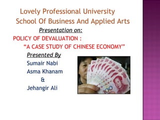 Lovely Professional University
School Of Business And Applied Arts
         Presentation on:
POLICY OF DEVALUATION :
   “A CASE STUDY OF CHINESE ECONOMY”
     Presented By
     Sumair Nabi
     Asma Khanam
          &
     Jehangir Ali
 