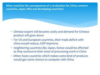  Chinese export will become costly and demand for Chinese
product will goes down
 For US and European countries, their trade deficit with
china would reduce, GDP improves
 neighboring countries like Japan, Korea would be affected
as they outsource their most of processing work in China
 Other Asian countries which makes same kind of products
would get some chance to compete with China
What would be the consequences of a revaluation for China, western
countries, Japan, NIEs and developing countries?
 