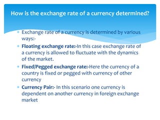  Exchange rate of a currency is determined by various
ways:-
 Floating exchange rate:-In this case exchange rate of
a currency is allowed to fluctuate with the dynamics
of the market.
 Fixed/Pegged exchange rate:-Here the currency of a
country is fixed or pegged with currency of other
currency
 Currency Pair:- In this scenario one currency is
dependent on another currency in foreign exchange
market
How is the exchange rate of a currency determined?
 