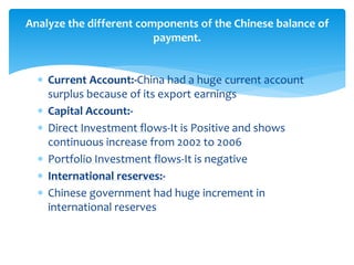  Current Account:-China had a huge current account
surplus because of its export earnings
 Capital Account:-
 Direct Investment flows-It is Positive and shows
continuous increase from 2002 to 2006
 Portfolio Investment flows-It is negative
 International reserves:-
 Chinese government had huge increment in
international reserves
Analyze the different components of the Chinese balance of
payment.
 