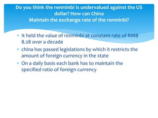  It held the value of renminbi at constant rate of RMB
8.28 over a decade
 china has passed legislations by which it restricts the
amount of foreign currency in the state
 On a daily basis each bank has to maintain the
specified ratio of foreign currency
Do you think the renminbi is undervalued against the US
dollar? How can China
Maintain the exchange rate of the renminbi?
 