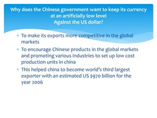  To make its exports more competitive in the global
markets
 To encourage Chinese products in the global markets
and promoting various industries to set up low cost
production units in china
 This helped china to become world’s third largest
exporter with an estimated US $970 billion for the
year 2006
Why does the Chinese government want to keep its currency
at an artificially low level
Against the US dollar?
 
