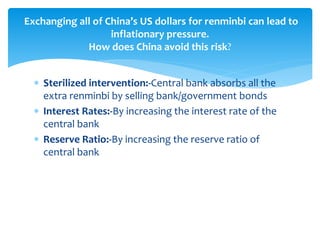  Sterilized intervention:-Central bank absorbs all the
extra renminbi by selling bank/government bonds
 Interest Rates:-By increasing the interest rate of the
central bank
 Reserve Ratio:-By increasing the reserve ratio of
central bank
Exchanging all of China’s US dollars for renminbi can lead to
inflationary pressure.
How does China avoid this risk?
 