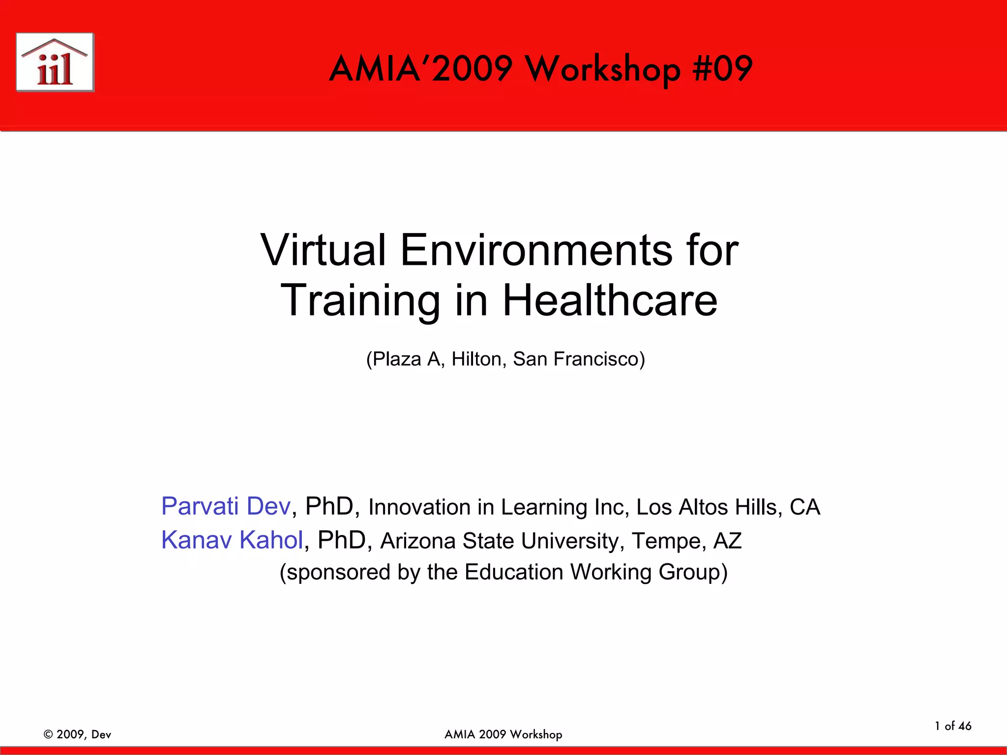 Virtual Environments for Training in Healthcare   (Plaza A, Hilton, San Francisco) Parvati Dev , PhD,  Innovation in Learning Inc, Los Altos Hills, CA Kanav Kahol , PhD,  Arizona State University, Tempe, AZ (sponsored by the Education Working Group) AMIA’2009 Workshop #09 