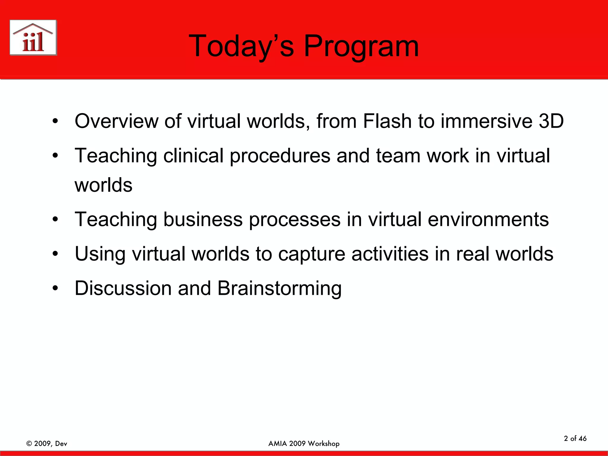 Today’s Program Overview of virtual worlds, from Flash to immersive 3D Teaching clinical procedures and team work in virtual worlds Teaching business processes in virtual environments Using virtual worlds to capture activities in real worlds Discussion and Brainstorming 