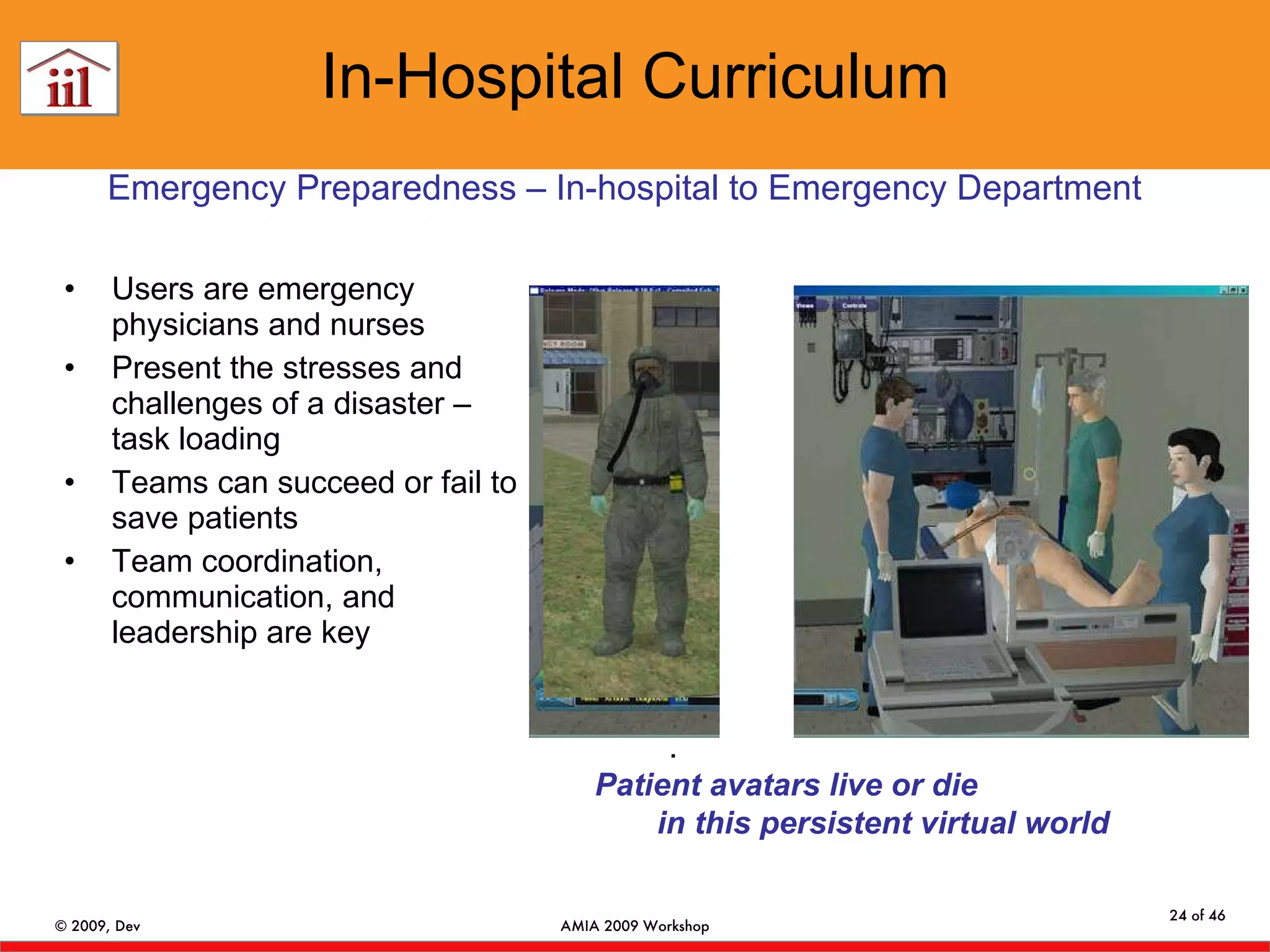 In-Hospital Curriculum Users are emergency physicians and nurses  Present the stresses and challenges of a disaster – task loading Teams can succeed or fail to save patients  Team coordination, communication, and leadership are key .  Patient avatars live or die  in this persistent virtual world Emergency Preparedness – In-hospital to Emergency Department 