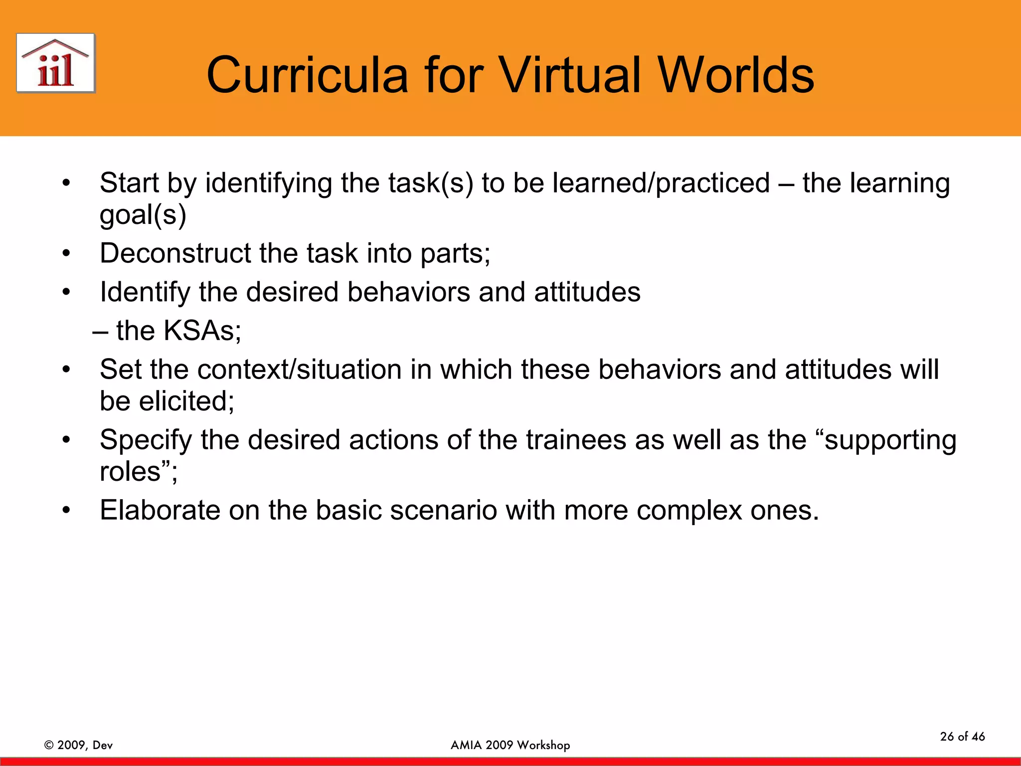 Curricula for Virtual Worlds Start by identifying the task(s) to be learned/practiced – the learning goal(s) Deconstruct the task into parts; Identify the desired behaviors and attitudes –  the KSAs; Set the context/situation in which these behaviors and attitudes will be elicited; Specify the desired actions of the trainees as well as the “supporting roles”; Elaborate on the basic scenario with more complex ones. 