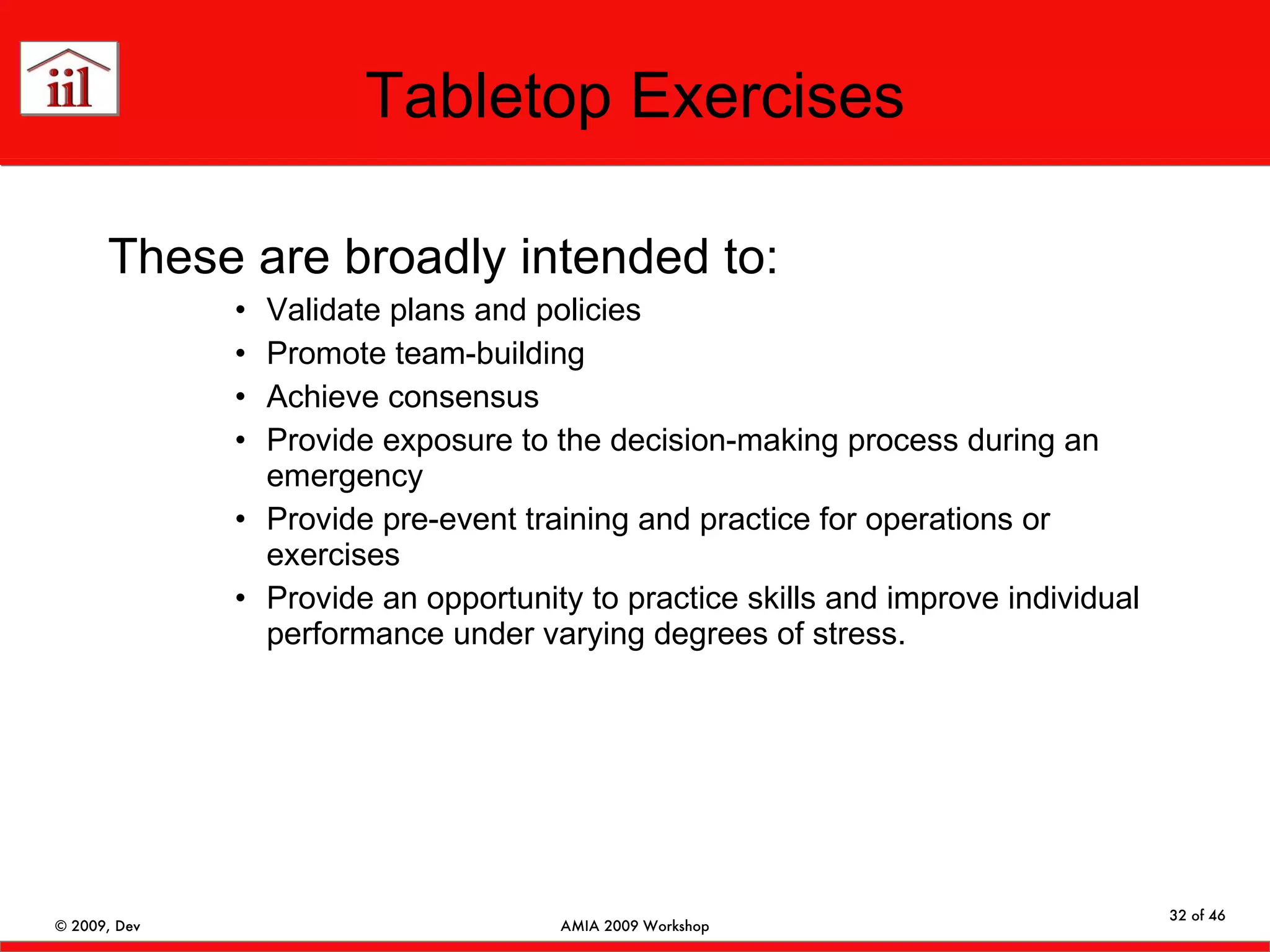 Tabletop Exercises These are broadly intended to: Validate plans and policies Promote team-building Achieve consensus Provide exposure to the decision-making process during an emergency Provide pre-event training and practice for operations or exercises Provide an opportunity to practice skills and improve individual performance under varying degrees of stress.  