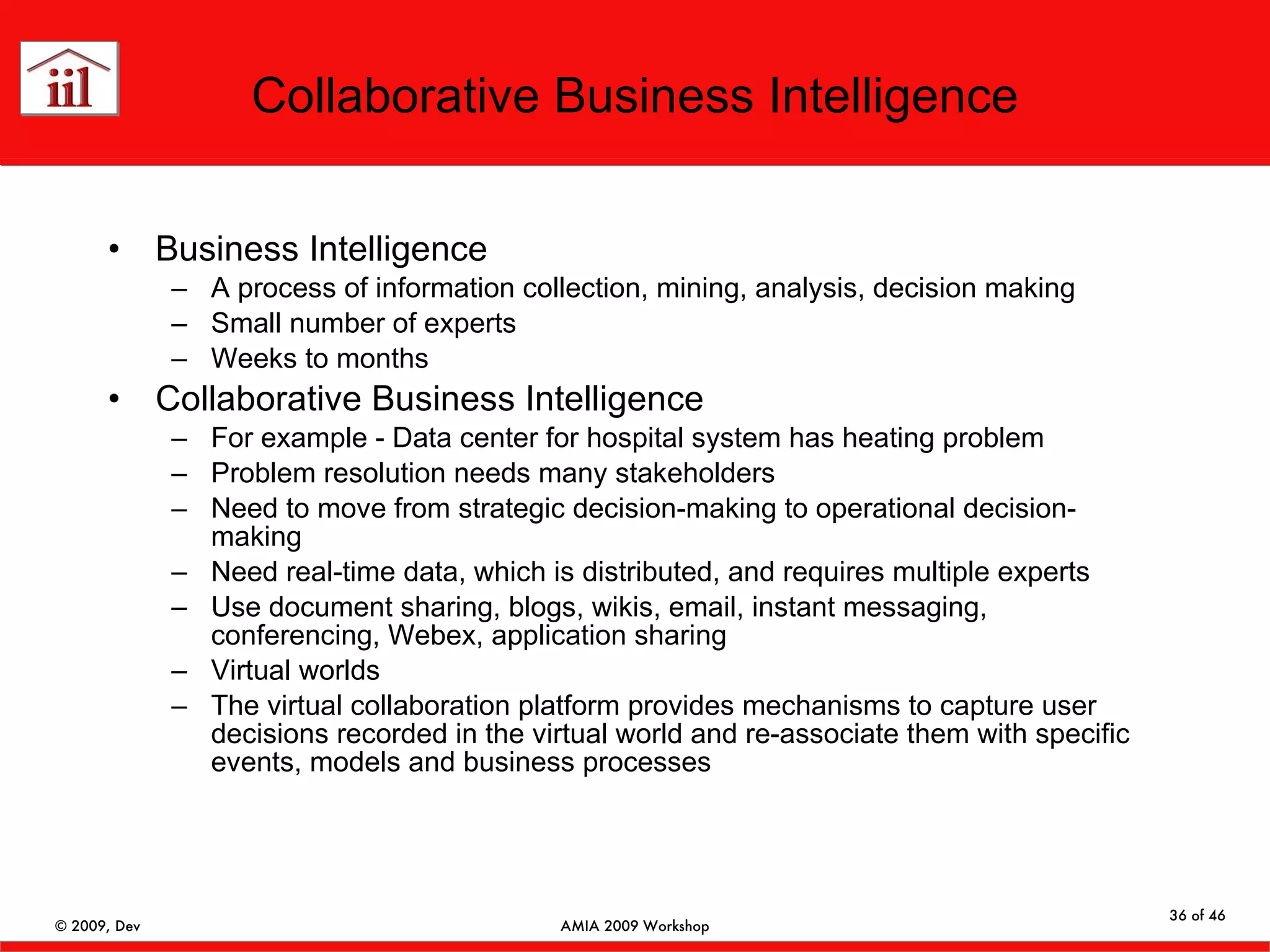 Collaborative Business Intelligence Business Intelligence  A process of information collection, mining, analysis, decision making Small number of experts Weeks to months Collaborative Business Intelligence For example - Data center for hospital system has heating problem Problem resolution needs many stakeholders Need to move from strategic decision-making to operational decision-making Need real-time data, which is distributed, and requires multiple experts Use document sharing, blogs, wikis, email, instant messaging, conferencing, Webex, application sharing Virtual worlds The virtual collaboration platform provides mechanisms to capture user decisions recorded in the virtual world and re-associate them with specific events, models and business processes 