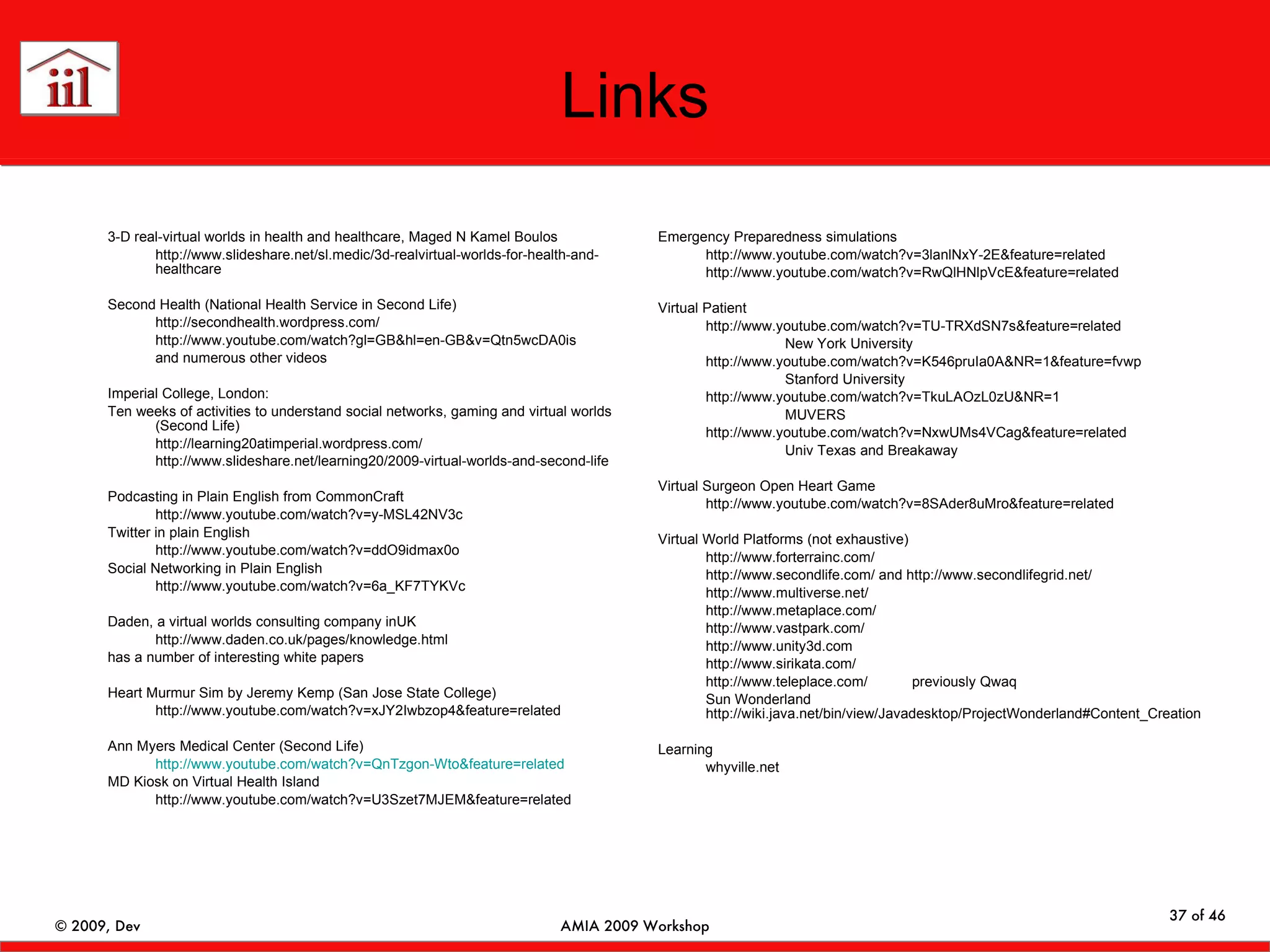 Links 3-D real-virtual worlds in health and healthcare, Maged N Kamel Boulos http://www.slideshare.net/sl.medic/3d-realvirtual-worlds-for-health-and-healthcare Second Health (National Health Service in Second Life) http://secondhealth.wordpress.com/ http://www.youtube.com/watch?gl=GB&hl=en-GB&v=Qtn5wcDA0is and numerous other videos Imperial College, London: Ten weeks of activities to understand social networks, gaming and virtual worlds (Second Life) http://learning20atimperial.wordpress.com/ http://www.slideshare.net/learning20/2009-virtual-worlds-and-second-life Podcasting in Plain English from CommonCraft http://www.youtube.com/watch?v=y-MSL42NV3c Twitter in plain English http://www.youtube.com/watch?v=ddO9idmax0o Social Networking in Plain English http://www.youtube.com/watch?v=6a_KF7TYKVc Daden, a virtual worlds consulting company inUK http://www.daden.co.uk/pages/knowledge.html has a number of interesting white papers Heart Murmur Sim by Jeremy Kemp (San Jose State College) http://www.youtube.com/watch?v=xJY2Iwbzop4&feature=related Ann Myers Medical Center (Second Life) http://www.youtube.com/watch?v=QnTzgon-Wto&feature=related MD Kiosk on Virtual Health Island http://www.youtube.com/watch?v=U3Szet7MJEM&feature=related Emergency Preparedness simulations http://www.youtube.com/watch?v=3lanlNxY-2E&feature=related http://www.youtube.com/watch?v=RwQlHNlpVcE&feature=related Virtual Patient http://www.youtube.com/watch?v=TU-TRXdSN7s&feature=related New York University http://www.youtube.com/watch?v=K546pruIa0A&NR=1&feature=fvwp Stanford University http://www.youtube.com/watch?v=TkuLAOzL0zU&NR=1 MUVERS http://www.youtube.com/watch?v=NxwUMs4VCag&feature=related   Univ Texas and Breakaway Virtual Surgeon Open Heart Game http://www.youtube.com/watch?v=8SAder8uMro&feature=related Virtual World Platforms (not exhaustive) http://www.forterrainc.com/ http://www.secondlife.com/ and http://www.secondlifegrid.net/ http://www.multiverse.net/ http://www.metaplace.com/ http://www.vastpark.com/ http://www.unity3d.com http://www.sirikata.com/ http://www.teleplace.com/ previously Qwaq Sun Wonderland http://wiki.java.net/bin/view/Javadesktop/ProjectWonderland#Content_Creation Learning whyville.net 