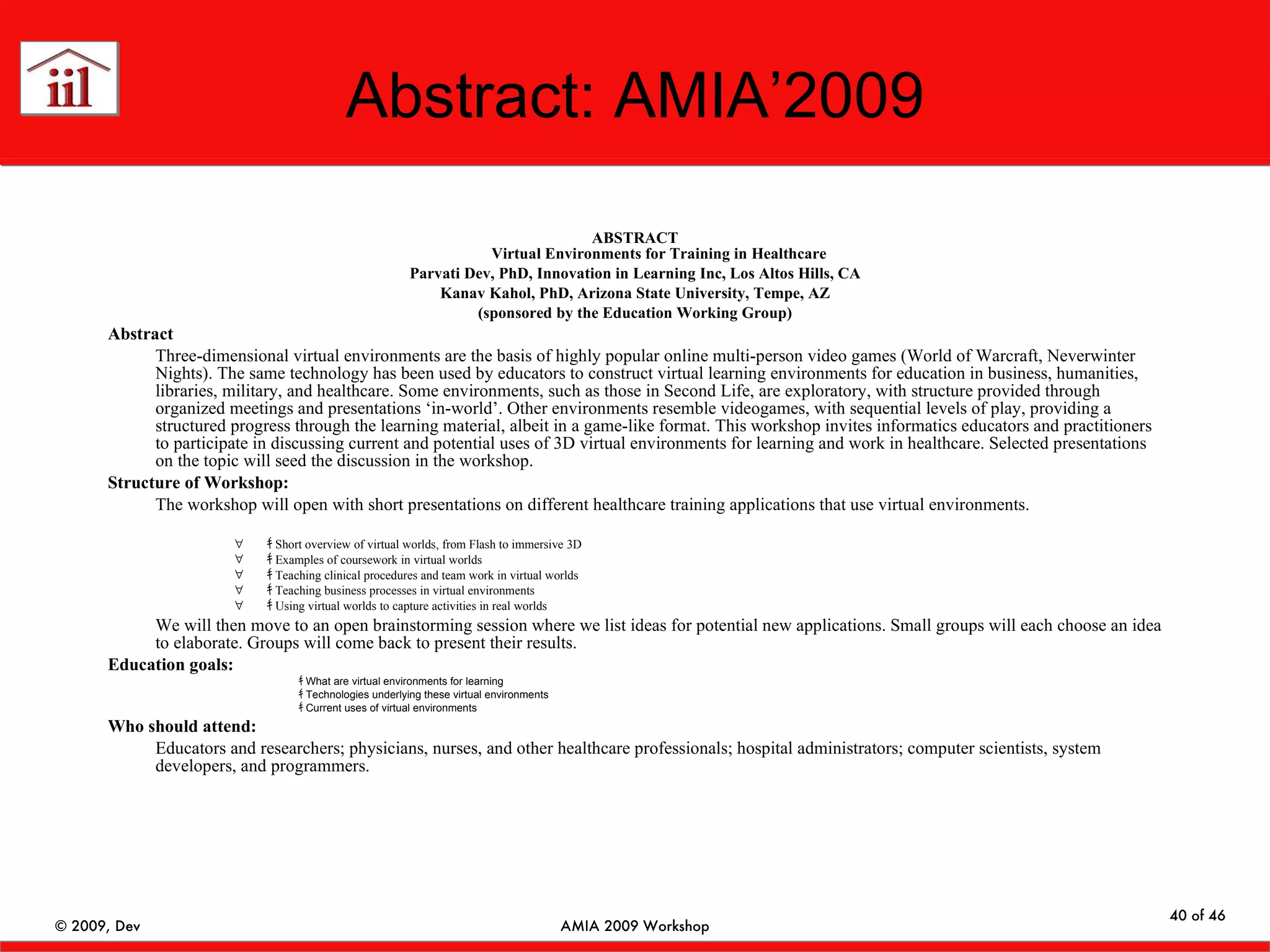 Abstract: AMIA’2009 ABSTRACT Virtual Environments for Training in Healthcare Parvati Dev, PhD, Innovation in Learning Inc, Los Altos Hills, CA Kanav Kahol, PhD, Arizona State University, Tempe, AZ (sponsored by the Education Working Group) Abstract Three-dimensional virtual environments are the basis of highly popular online multi-person video games (World of Warcraft, Neverwinter Nights). The same technology has been used by educators to construct virtual learning environments for education in business, humanities, libraries, military, and healthcare. Some environments, such as those in Second Life, are exploratory, with structure provided through organized meetings and presentations ‘in-world’. Other environments resemble videogames, with sequential levels of play, providing a structured progress through the learning material, albeit in a game-like format. This workshop invites informatics educators and practitioners to participate in discussing current and potential uses of 3D virtual environments for learning and work in healthcare. Selected presentations on the topic will seed the discussion in the workshop. Structure of Workshop: The workshop will open with short presentations on different healthcare training applications that use virtual environments.  ｷ  Short overview of virtual worlds, from Flash to immersive 3D ｷ  Examples of coursework in virtual worlds ｷ  Teaching clinical procedures and team work in virtual worlds ｷ  Teaching business processes in virtual environments ｷ  Using virtual worlds to capture activities in real worlds We will then move to an open brainstorming session where we list ideas for potential new applications. Small groups will each choose an idea to elaborate. Groups will come back to present their results. Education goals: ｷ  What are virtual environments for learning  ｷ  Technologies underlying these virtual environments ｷ  Current uses of virtual environments Who should attend:  Educators and researchers; physicians, nurses, and other healthcare professionals; hospital administrators; computer scientists, system developers, and programmers. 