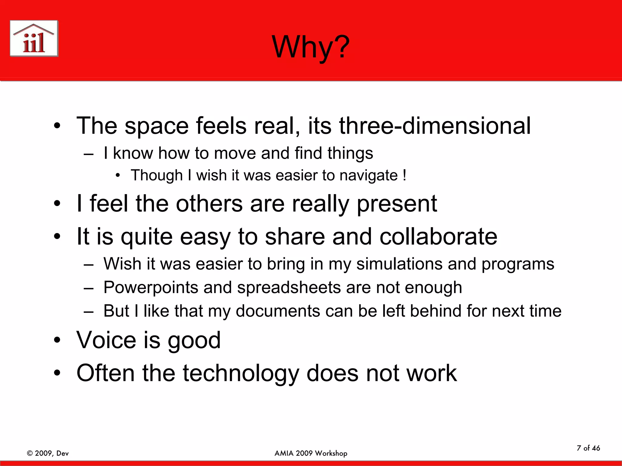 Why? The space feels real, its three-dimensional I know how to move and find things Though I wish it was easier to navigate ! I feel the others are really present It is quite easy to share and collaborate Wish it was easier to bring in my simulations and programs Powerpoints and spreadsheets are not enough But I like that my documents can be left behind for next time Voice is good Often the technology does not work 
