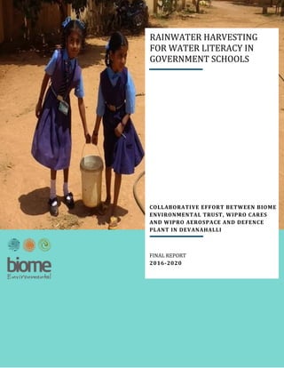 i
COLLABORATIVE EFFORT BETWEEN BIOME
ENVIRONMENTAL TRUST, WIPRO CARES
AND WIPRO AEROSPACE AND DEFENCE
PLANT IN DEVANAHALLI
FINAL REPORT
2016-2020
RAINWATER HARVESTING
FOR WATER LITERACY IN
GOVERNMENT SCHOOLS
 
