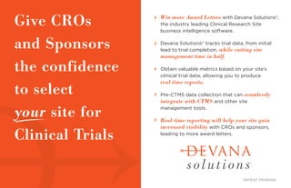 Win more Award Letters with Devana Solutions®,
the industry leading Clinical Research Site
business intelligence software.
Devana Solutions® tracks trial data, from initial
lead to trial completion, while cutting site
management time in half.
Obtain valuable metrics based on your site’s
clinical trial data, allowing you to produce
real time reports.
Pre-CTMS data collection that can seamlessly
integrate with CTMS and other site
management tools.
Real-time reporting will help your site gain
increased visibility with CROs and sponsors,
leading to more award letters.
Give CROs
and Sponsors
the confidence
to select
your site for
Clinical Trials
PATENT PENDING
 