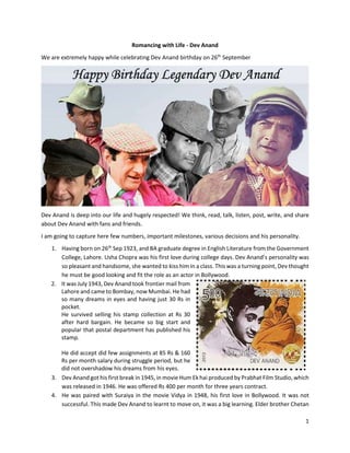 1
Romancing with Life - Dev Anand
We are extremely happy while celebrating Dev Anand birthday on 26th
September
Dev Anand is deep into our life and hugely respected! We think, read, talk, listen, post, write, and share
about Dev Anand with fans and friends.
I am going to capture here few numbers, important milestones, various decisions and his personality.
1. Having born on 26th
Sep 1923, and BA graduate degree in English Literature from the Government
College, Lahore. Usha Chopra was his first love during college days. Dev Anand’s personality was
so pleasant and handsome, she wanted to kiss him in a class. This was a turning point, Dev thought
he must be good looking and fit the role as an actor in Bollywood.
2. It was July 1943, Dev Anand took frontier mail from
Lahore and came to Bombay, now Mumbai. He had
so many dreams in eyes and having just 30 Rs in
pocket.
He survived selling his stamp collection at Rs 30
after hard bargain. He became so big start and
popular that postal department has published his
stamp.
He did accept did few assignments at 85 Rs & 160
Rs per month salary during struggle period, but he
did not overshadow his dreams from his eyes.
3. Dev Anand got his first break in 1945, in movie Hum Ek hai produced by Prabhat Film Studio, which
was released in 1946. He was offered Rs 400 per month for three years contract.
4. He was paired with Suraiya in the movie Vidya in 1948, his first love in Bollywood. It was not
successful. This made Dev Anand to learnt to move on, it was a big learning. Elder brother Chetan
 