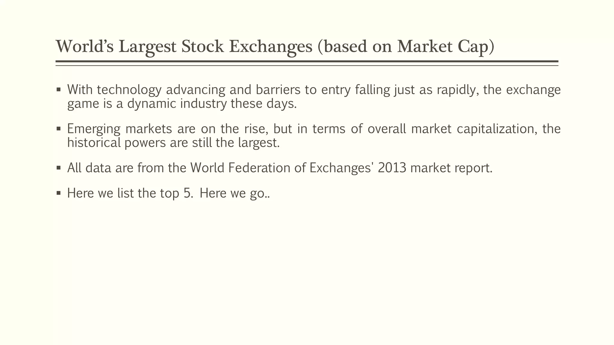 World’s Largest Stock Exchanges (based on Market Cap) 
 With technology advancing and barriers to entry falling just as rapidly, the exchange 
game is a dynamic industry these days. 
 Emerging markets are on the rise, but in terms of overall market capitalization, the 
historical powers are still the largest. 
 All data are from the World Federation of Exchanges' 2013 market report. 
 Here we list the top 5. Here we go.. 
 