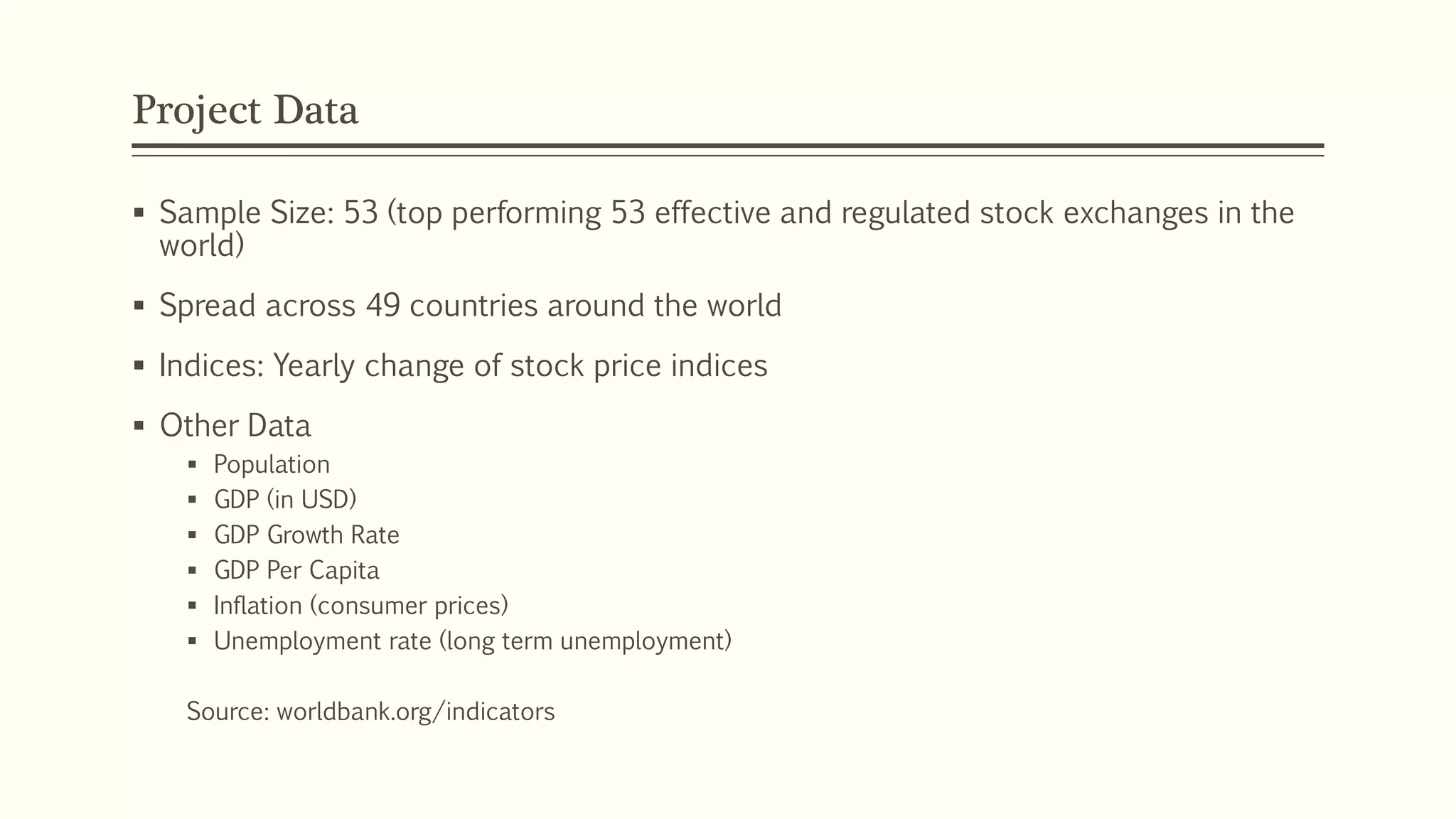 Project Data 
 Sample Size: 53 (top performing 53 effective and regulated stock exchanges in the 
world) 
 Spread across 49 countries around the world 
 Indices: Yearly change of stock price indices 
 Other Data 
 Population 
 GDP (in USD) 
 GDP Growth Rate 
 GDP Per Capita 
 Inflation (consumer prices) 
 Unemployment rate (long term unemployment) 
Source: worldbank.org/indicators 
 