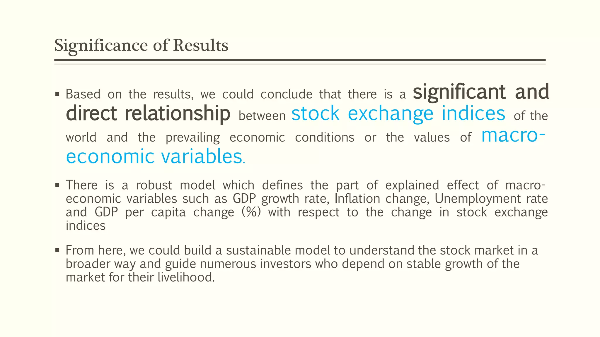 Significance of Results 
 Based on the results, we could conclude that there is a significant and 
direct relationship between stock exchange indices of the 
world and the prevailing economic conditions or the values of macro-economic 
variables. 
 There is a robust model which defines the part of explained effect of macro-economic 
variables such as GDP growth rate, Inflation change, Unemployment rate 
and GDP per capita change (%) with respect to the change in stock exchange 
indices 
 From here, we could build a sustainable model to understand the stock market in a 
broader way and guide numerous investors who depend on stable growth of the 
market for their livelihood. 
 