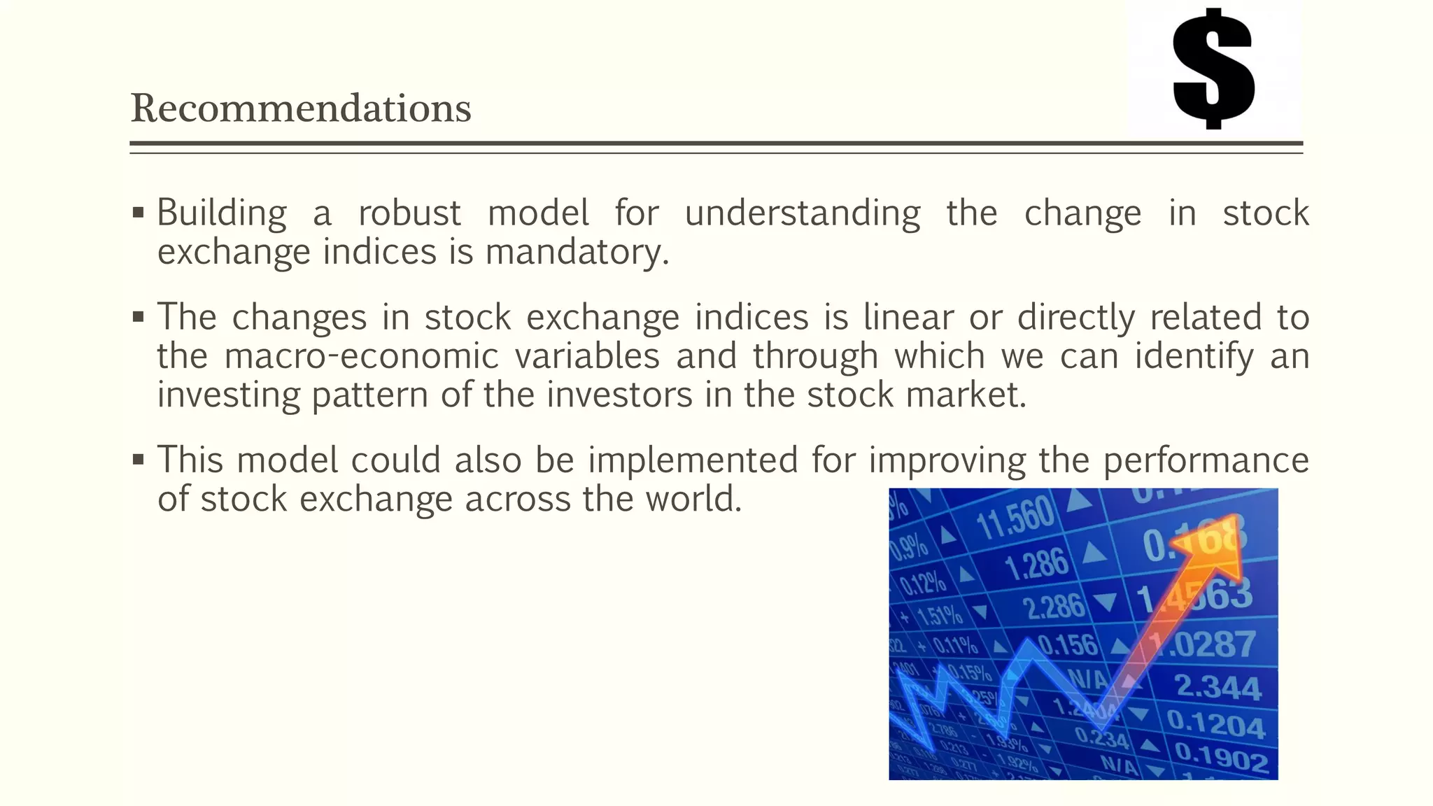 Recommendations 
 Building a robust model for understanding the change in stock 
exchange indices is mandatory. 
 The changes in stock exchange indices is linear or directly related to 
the macro-economic variables and through which we can identify an 
investing pattern of the investors in the stock market. 
 This model could also be implemented for improving the performance 
of stock exchange across the world. 
 