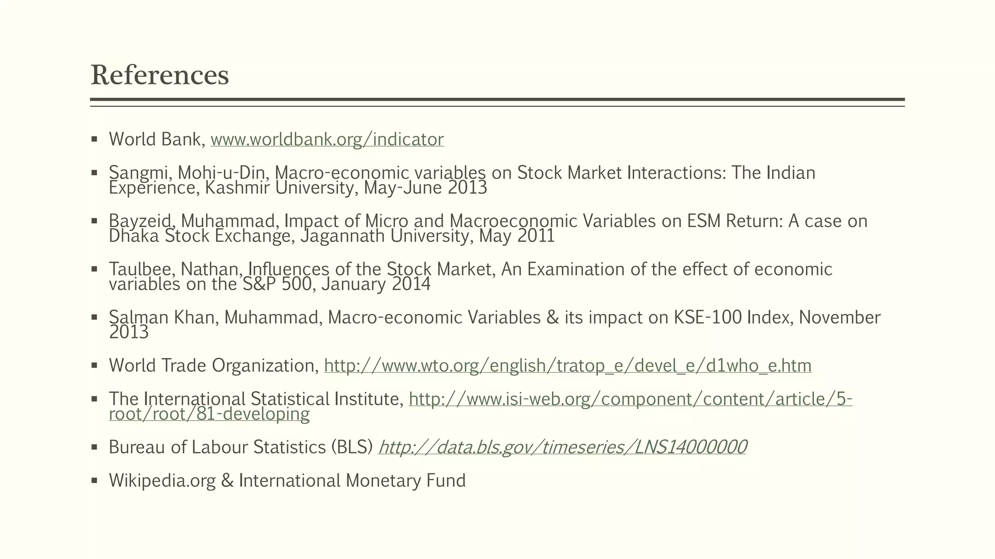 References 
 World Bank, www.worldbank.org/indicator 
 Sangmi, Mohi-u-Din, Macro-economic variables on Stock Market Interactions: The Indian 
Experience, Kashmir University, May-June 2013 
 Bayzeid, Muhammad, Impact of Micro and Macroeconomic Variables on ESM Return: A case on 
Dhaka Stock Exchange, Jagannath University, May 2011 
 Taulbee, Nathan, Influences of the Stock Market, An Examination of the effect of economic 
variables on the S&P 500, January 2014 
 Salman Khan, Muhammad, Macro-economic Variables & its impact on KSE-100 Index, November 
2013 
 World Trade Organization, http://www.wto.org/english/tratop_e/devel_e/d1who_e.htm 
 The International Statistical Institute, http://www.isi-web.org/component/content/article/5- 
root/root/81-developing 
 Bureau of Labour Statistics (BLS) http://data.bls.gov/timeseries/LNS14000000 
 Wikipedia.org & International Monetary Fund 
 