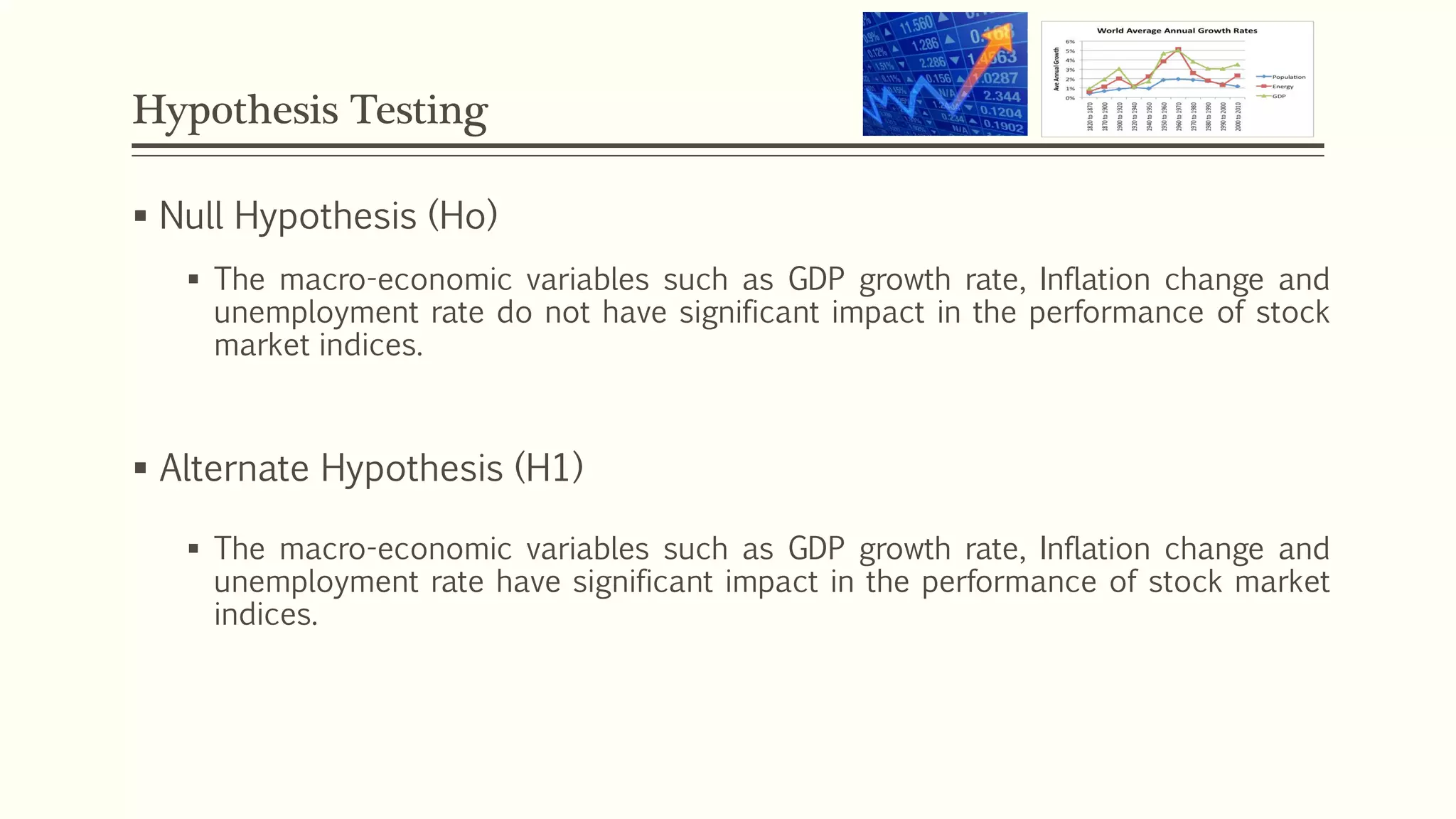 Hypothesis Testing 
 Null Hypothesis (Ho) 
 The macro-economic variables such as GDP growth rate, Inflation change and 
unemployment rate do not have significant impact in the performance of stock 
market indices. 
 Alternate Hypothesis (H1) 
 The macro-economic variables such as GDP growth rate, Inflation change and 
unemployment rate have significant impact in the performance of stock market 
indices. 
 