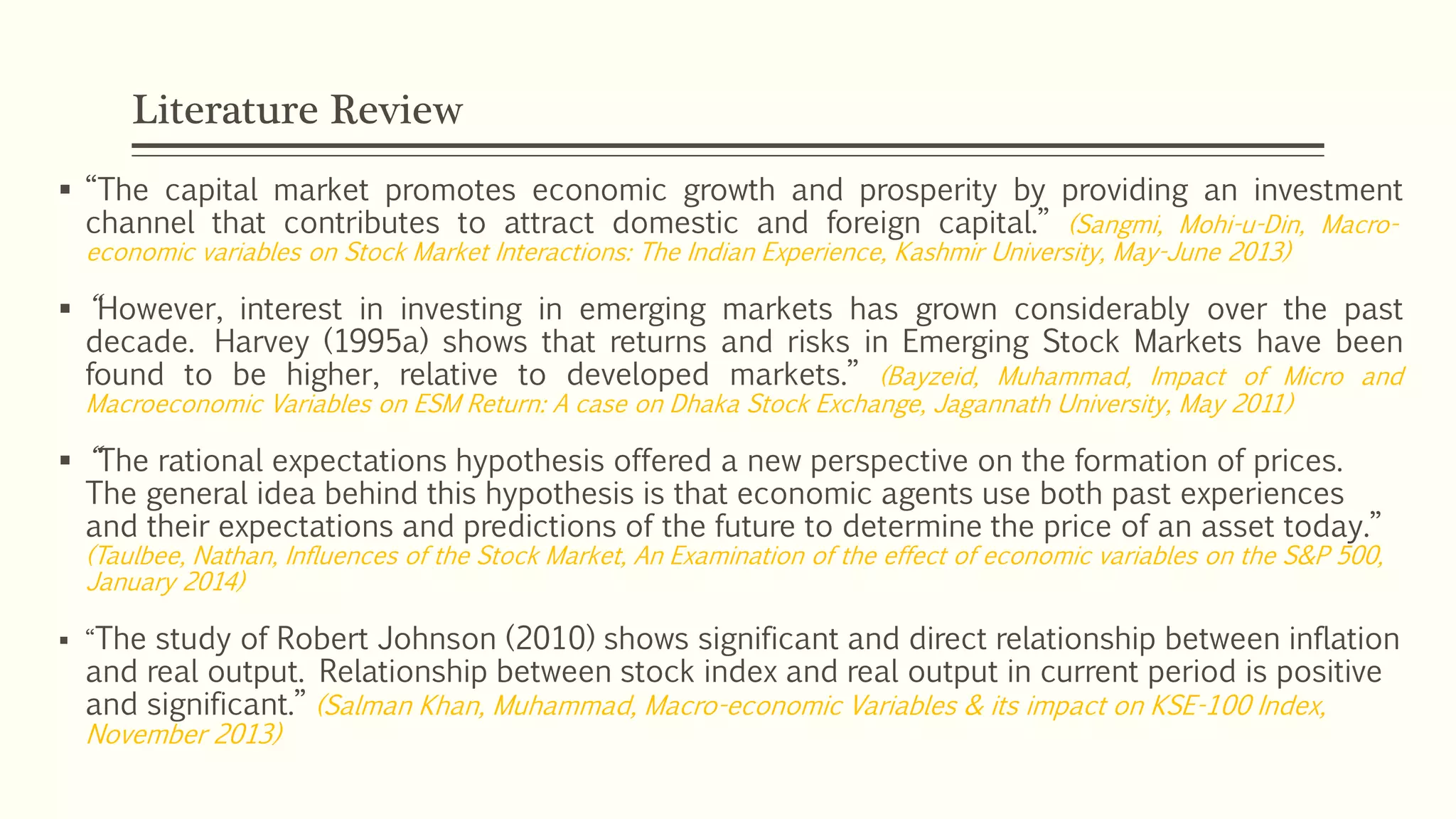 Literature Review 
 ͒Tˊˇ capital market promotes economic growth and prosperity by providing an investment 
channel that contributes to attract domestic and foreign capital.͓ (Sangmi, Mohi-u-Din, Macro-economic 
variables on Stock Market Interactions: The Indian Experience, Kashmir University, May-June 2013) 
 ͒However, interest in investing in emerging markets has grown considerably over the past 
decade. Harvey (1995a) shows that returns and risks in Emerging Stock Markets have been 
found to be higher, relative to developed markets.͓ (Bayzeid, Muhammad, Impact of Micro and 
Macroeconomic Variables on ESM Return: A case on Dhaka Stock Exchange, Jagannath University, May 2011) 
 ͒The rational expectations hypothesis offered a new perspective on the formation of prices. 
The general idea behind this hypothesis is that economic agents use both past experiences 
aːˆ ˖ˊˇˋ˔ ˇ˚˒ˇ˅˖a˖ˋˑː˕ aːˆ ˒˔ˇˆˋ˅˖ˋˑː˕ ˑˈ ˖ˊˇ ˈ˗˖˗˔ˇ ˖ˑ ˆˇ˖ˇ˔ˏˋːˇ ˖ˊˇ ˒˔ˋ˅ˇ ˑˈ aː a˕˕ˇ˖ ˖ˑˆa˛.͓ 
(Taulbee, Nathan, Influences of the Stock Market, An Examination of the effect of economic variables on the S&P 500, 
January 2014) 
 ͒The study of Robert Johnson (2010) shows significant and direct relationship between inflation 
and real output. Relationship between stock index and real output in current period is positive 
aːˆ ˕ˋˉːˋˈˋ˅aː˖.͓ (Salman Khan, Muhammad, Macro-economic Variables & its impact on KSE-100 Index, 
November 2013) 
 