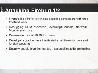 Attacking Firebug 1/2
 Firebug is a Firefox extension assisting developers with their
frontend work
 Debugging, DOM Inspection, JavaScript Console, Network
Monitor and more
 Downloaded about 30 Million times
 Developers tend to have it activated at all time - for own and
foreign websites
 Security people love the tool too - eases client side pentesting
 
