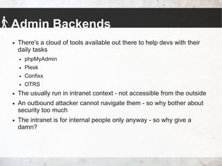 Admin Backends
 There's a cloud of tools available out there to help devs with their
daily tasks
 phpMyAdmin
 Plesk
 Confixx
 OTRS
 The usually run in intranet context - not accessible from the outside
 An outbound attacker cannot navigate them - so why bother about
security too much
 The intranet is for internal people only anyway - so why give a
damn?
 