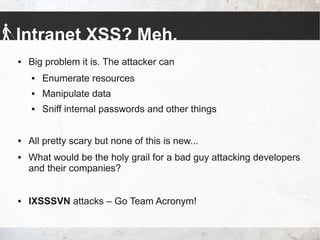 Intranet XSS? Meh.
 Big problem it is. The attacker can
 Enumerate resources
 Manipulate data
 Sniff internal passwords and other things
 All pretty scary but none of this is new...
 What would be the holy grail for a bad guy attacking developers
and their companies?
 IXSSSVN attacks – Go Team Acronym!
 