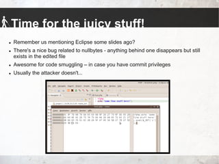 Time for the juicy stuff!
 Remember us mentioning Eclipse some slides ago?
 There's a nice bug related to nullbytes - anything behind one disappears but still
exists in the edited file
 Awesome for code smuggling – in case you have commit privileges
 Usually the attacker doesn't...
 