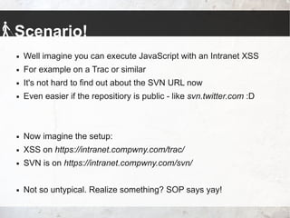 Scenario!
 Well imagine you can execute JavaScript with an Intranet XSS
 For example on a Trac or similar
 It's not hard to find out about the SVN URL now
 Even easier if the repositiory is public - like svn.twitter.com :D
 Now imagine the setup:
 XSS on https://intranet.compwny.com/trac/
 SVN is on https://intranet.compwny.com/svn/
 Not so untypical. Realize something? SOP says yay!
 